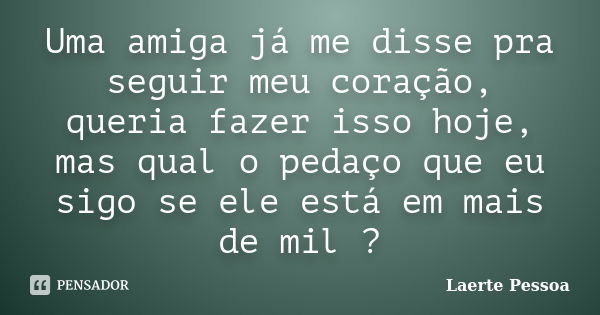 Uma amiga já me disse pra seguir meu coração, queria fazer isso hoje, mas qual o pedaço que eu sigo se ele está em mais de mil ?... Frase de Laerte Pessoa.