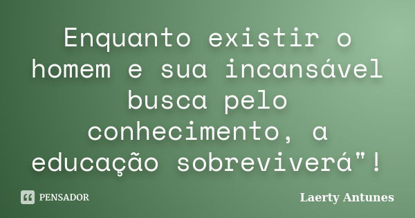 Enquanto existir o homem e sua incansável busca pelo conhecimento, a educação sobreviverá"!... Frase de Laerty Antunes.