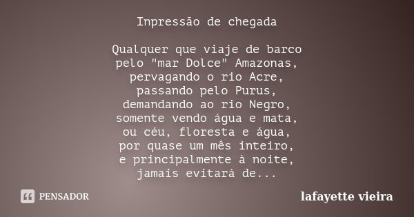 Inpressão de chegada Qualquer que viaje de barco pelo "mar Dolce" Amazonas, pervagando o rio Acre, passando pelo Purus, demandando ao rio Negro, somen... Frase de Lafayette Vieira.