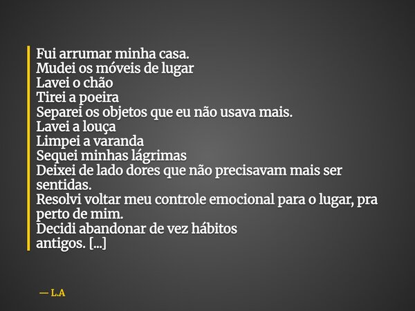 Fui arrumar minha casa. Mudei os móveis de lugar Lavei o chão Tirei a poeira Separei os objetos que eu não usava mais. Lavei a louça Limpei a varanda Sequei min... Frase de L.A.