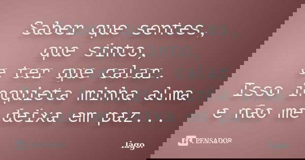 Saber que sentes, que sinto, e ter que calar. Isso inquieta minha alma e não me deixa em paz...... Frase de lago..