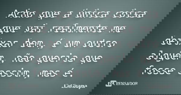 Acho que a única coisa que vai realmente me deixar bem, é um outro alguém, não queria que fosse assim, mas é.... Frase de LaGuapa.