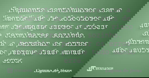 Enquanto continuares com a "mania" de te afastares de quem te magoa cores o risco de terminares sozinho. Aprenda a perdoar os erros dos outros porque ... Frase de Laguna de Jesus.