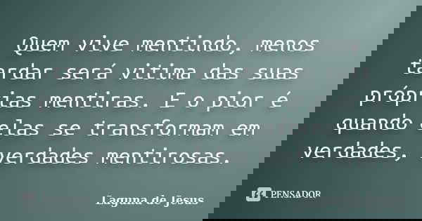 Quem vive mentindo, menos tardar será vitima das suas próprias mentiras. E o pior é quando elas se transformam em verdades, verdades mentirosas.... Frase de Laguna de Jesus.