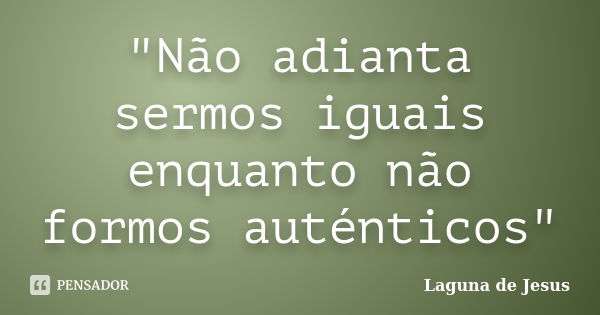 "Não adianta sermos iguais enquanto não formos auténticos"... Frase de Laguna de Jesus.