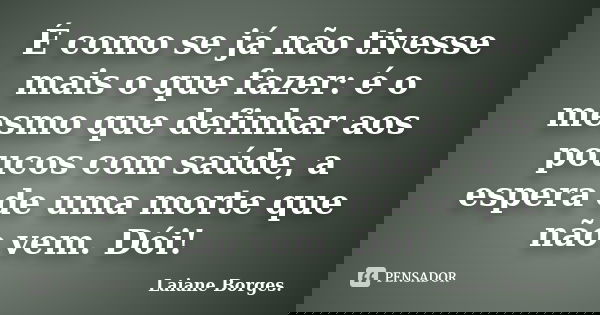 É como se já não tivesse mais o que fazer: é o mesmo que definhar aos poucos com saúde, a espera de uma morte que não vem. Dói!... Frase de Laiane Borges..