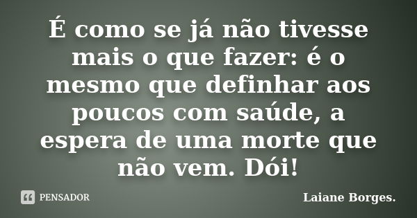 É como se já não tivesse mais o que fazer: é o mesmo que definhar aos poucos com saúde, a espera de uma morte que não vem. Dói!... Frase de Laiane Borges..