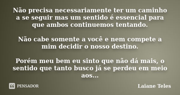 Não precisa necessariamente ter um caminho a se seguir mas um sentido é essencial para que ambos continuemos tentando. Não cabe somente a você e nem compete a m... Frase de Laiane Teles.