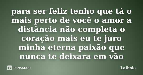 para ser feliz tenho que tá o mais perto de você o amor a distância não completa o coração mais eu te juro minha eterna paixão que nunca te deixara em vão... Frase de Laihsla.