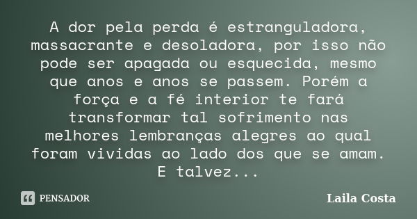 A dor pela perda é estranguladora, massacrante e desoladora, por isso não pode ser apagada ou esquecida, mesmo que anos e anos se passem. Porém a força e a fé i... Frase de Laila Costa.