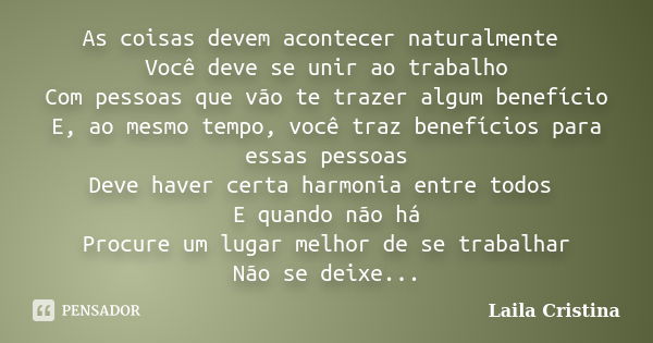 As coisas devem acontecer naturalmente Você deve se unir ao trabalho Com pessoas que vão te trazer algum benefício E, ao mesmo tempo, você traz benefícios para ... Frase de Laila Cristina.