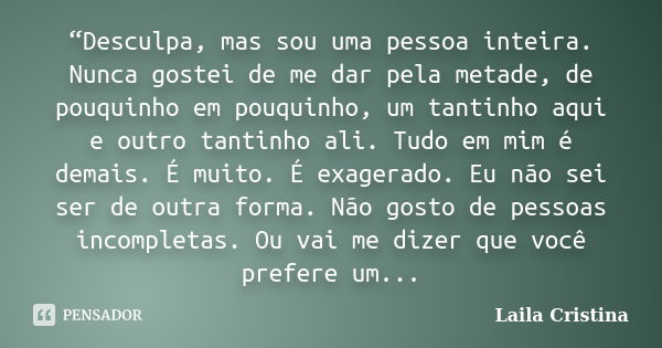 “Desculpa, mas sou uma pessoa inteira. Nunca gostei de me dar pela metade, de pouquinho em pouquinho, um tantinho aqui e outro tantinho ali. Tudo em mim é demai... Frase de Laila Cristina.