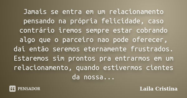 Jamais se entra em um relacionamento pensando na própria felicidade, caso contrário iremos sempre estar cobrando algo que o parceiro nao pode oferecer, dai entã... Frase de Laila Cristina.