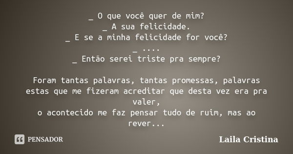 _ O que você quer de mim? _ A sua felicidade. _ E se a minha felicidade for você? _ .... _ Então serei triste pra sempre? Foram tantas palavras, tantas promessa... Frase de Laila Cristina.