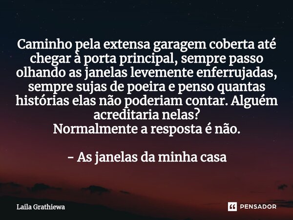 ⁠Caminho pela extensa garagem coberta até chegar à porta principal, sempre passo olhando as janelas levemente enferrujadas, sempre sujas de poeira e penso quant... Frase de Laila Grathiewa.