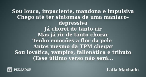 Sou louca, impaciente, mandona e impulsiva Chego até ter sintomas de uma maníaco-depressiva Já chorei de tanto rir Mas já rir de tanto chorar Tenho emoções a fl... Frase de Laila Machado.