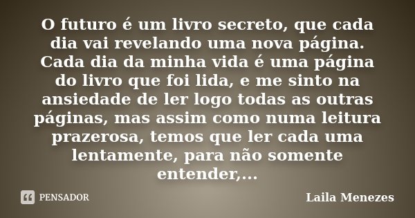 O futuro é um livro secreto, que cada dia vai revelando uma nova página. Cada dia da minha vida é uma página do livro que foi lida, e me sinto na ansiedade de l... Frase de Laila Menezes.