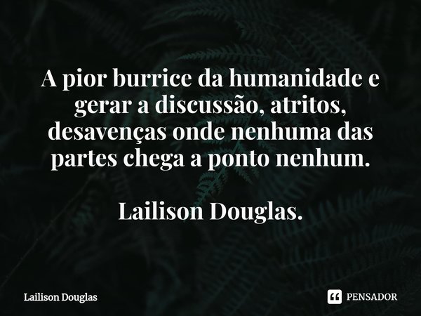 ⁠A pior burrice da humanidade é gerar a discussão, atritos, desavenças onde nenhuma das partes chega a ponto nenhum.... Frase de Lailison Douglas.