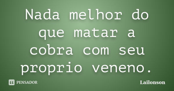 Nada melhor do que matar a cobra com seu proprio veneno.... Frase de Lailonson.