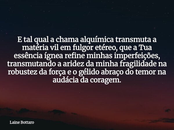 E tal qual a chama alquímica transmuta a matéria vil em fulgor etéreo, que a Tua essência ígnea refine minhas imperfeições, transmutando a aridez da minha fragi... Frase de Laine Bottaro.