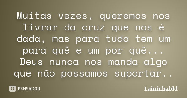 Muitas vezes, queremos nos livrar da cruz que nos é dada, mas para tudo tem um para quê e um por quê... Deus nunca nos manda algo que não possamos suportar..... Frase de Laininhabld.