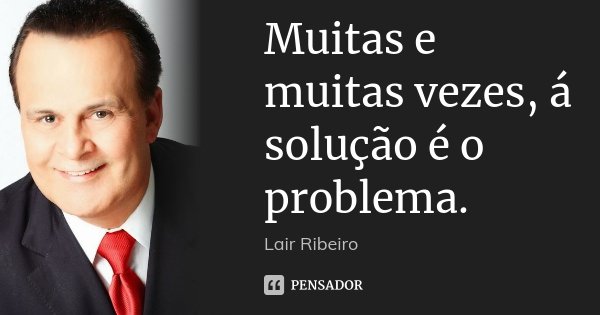 Muitas e muitas vezes, á solução é o problema.... Frase de Lair Ribeiro.