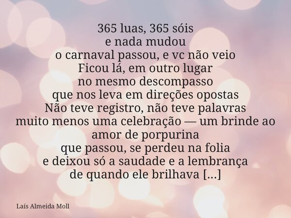 365 luas, 365 sóis e nada mudou o carnaval passou, e vc não veio Ficou lá, em outro lugar no mesmo descompasso que nos leva em direções opostas Não teve registr... Frase de Laís Almeida Moll.