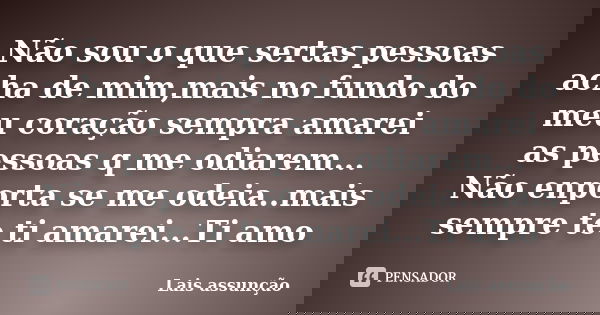 Não sou o que sertas pessoas acha de mim,mais no fundo do meu coração sempra amarei as pessoas q me odiarem... Não enporta se me odeia..mais sempre te ti amarei... Frase de Lais assunção.