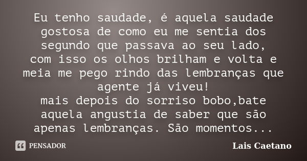 Eu tenho saudade, é aquela saudade gostosa de como eu me sentia dos segundo que passava ao seu lado, com isso os olhos brilham e volta e meia me pego rindo das ... Frase de Lais Caetano.