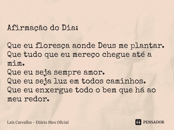 Afirmação do Dia:
Que eu floresça aonde Deus me plantar.
Que tudo que eu mereço chegue até a mim.
Que eu seja sempre amor.
Que eu seja luz em todos caminhos.
Qu... Frase de Laís Carvalho - Diário Meu Oficial.