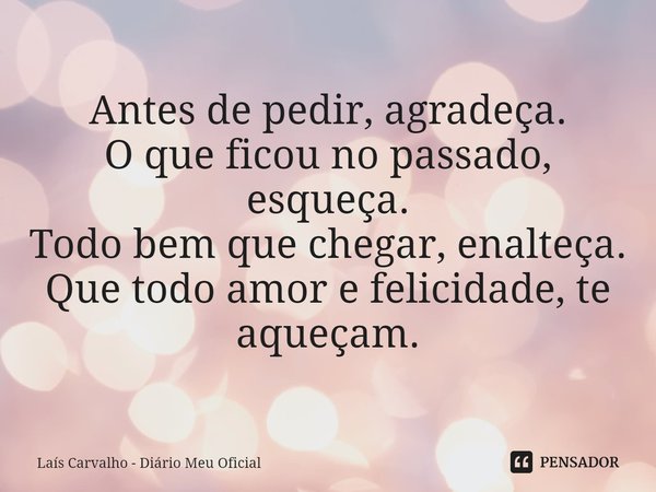 ⁠Antes de pedir, agradeça.
O que ficou no passado, esqueça.
Todo bem que chegar, enalteça.
Que todo amor e felicidade, te aqueçam.... Frase de Laís Carvalho - Diário Meu Oficial.