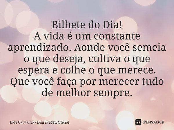 ⁠Bilhete do Dia!
A vida é um constante aprendizado. Aonde você semeia o que deseja, cultiva o que espera e colhe o que merece.
Que você faça por merecer tudo de... Frase de Laís Carvalho - Diário Meu Oficial.