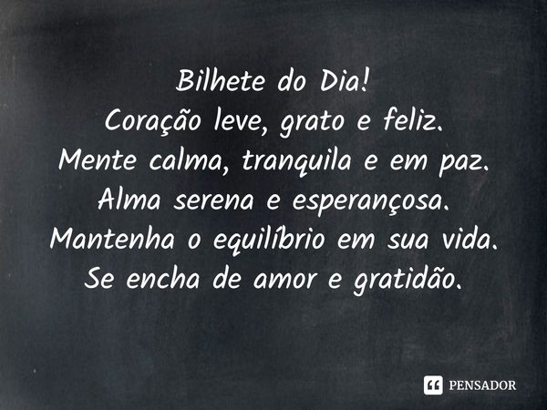 ⁠Bilhete do Dia!
Coração leve, grato e feliz.
Mente calma, tranquila e em paz.
Alma serena e esperançosa.
Mantenha o equilíbrio em sua vida.
Se encha de amor e ... Frase de Laís Carvalho - Diário Meu Oficial.
