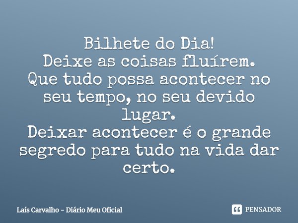 ⁠Bilhete do Dia!
Deixe as coisas fluírem.
Que tudo possa acontecer no seu tempo, no seu devido lugar.
Deixar acontecer é o grande segredo para tudo na vida dar ... Frase de Laís Carvalho - Diário Meu Oficial.
