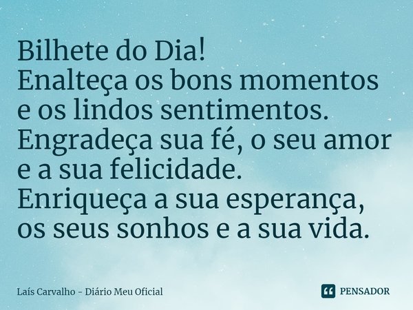 ⁠Bilhete do Dia!
Enalteça os bons momentos e os lindos sentimentos.
Engradeça sua fé, o seu amor e a sua felicidade.
Enriqueça a sua esperança, os seus sonhos e... Frase de Laís Carvalho - Diário Meu Oficial.