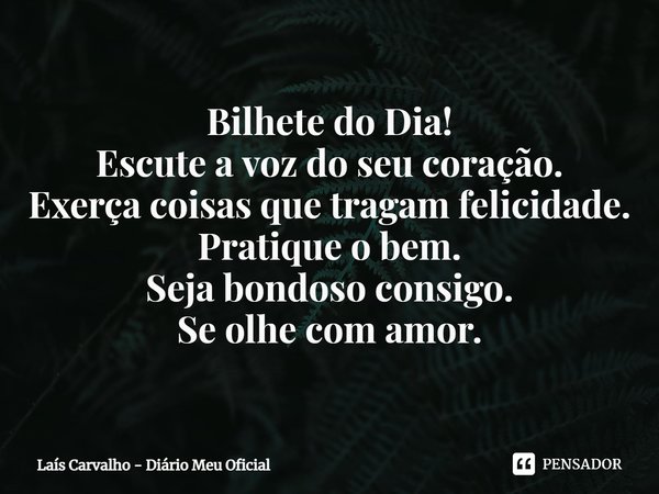 ⁠Bilhete do Dia!
Escute a voz do seu coração.
Exerça coisas que tragam felicidade.
Pratique o bem.
Seja bondoso consigo.
Se olhe com amor.... Frase de Laís Carvalho - Diário Meu Oficial.