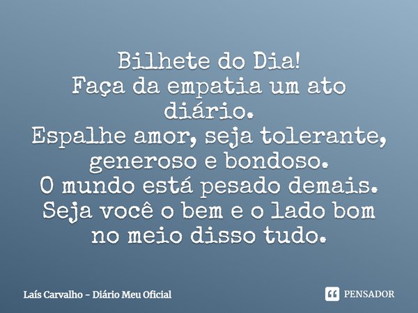 ⁠Bilhete do Dia!
Faça da empatia um ato diário.
Espalhe amor, seja tolerante, generoso e bondoso.
O mundo está pesado demais.
Seja você o bem e o lado bom no me... Frase de Laís Carvalho - Diário Meu Oficial.