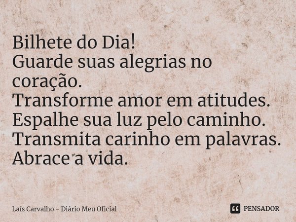 ⁠Bilhete do Dia!
Guarde suas alegrias no coração.
Transforme amor em atitudes.
Espalhe sua luz pelo caminho.
Transmita carinho em palavras.
Abrace a vida.... Frase de Laís Carvalho - Diário Meu Oficial.