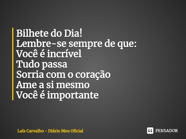 ⁠Bilhete do Dia!
Lembre-se sempre de que:
Você é incrível
Tudo passa
Sorria com o coração
Ame a si mesmo
Você é importante... Frase de Laís Carvalho - Diário Meu Oficial.
