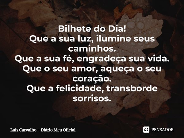 ⁠Bilhete do Dia!
Que a sua luz, ilumine seus caminhos.
Que a sua fé, engradeça sua vida.
Que o seu amor, aqueça o seu coração.
Que a felicidade, transborde sorr... Frase de Laís Carvalho - Diário Meu Oficial.