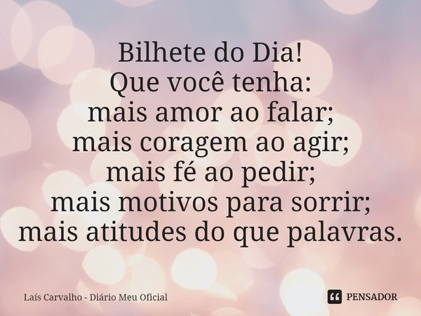 ⁠Bilhete do Dia!
Que você tenha:
mais amor ao falar;
mais coragem ao agir;
mais fé ao pedir;
mais motivos para sorrir;
mais atitudes do que palavras.... Frase de Laís Carvalho - Diário Meu Oficial.