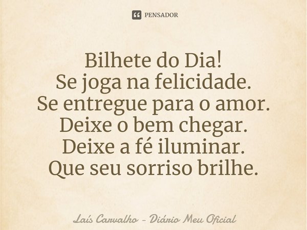 ⁠Bilhete do Dia!
Se joga na felicidade.
Se entregue para o amor.
Deixe o bem chegar.
Deixe a fé iluminar.
Que seu sorriso brilhe.... Frase de Laís Carvalho - Diário Meu Oficial.