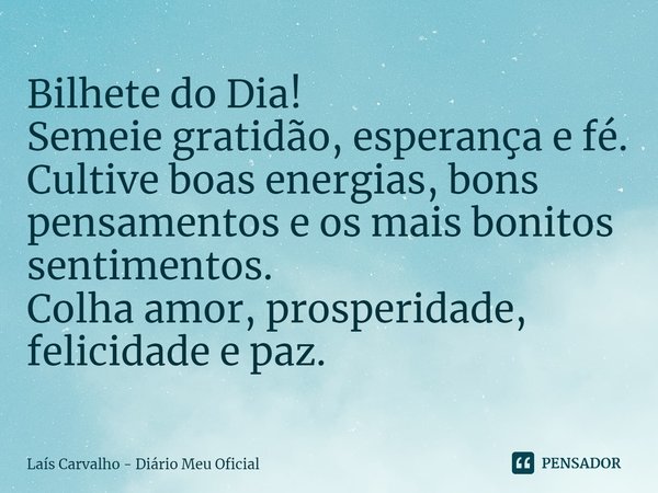 ⁠Bilhete do Dia!
Semeie gratidão, esperança e fé.
Cultive boas energias, bons pensamentos e os mais bonitos sentimentos.
Colha amor, prosperidade, felicidade e ... Frase de Laís Carvalho - Diário Meu Oficial.