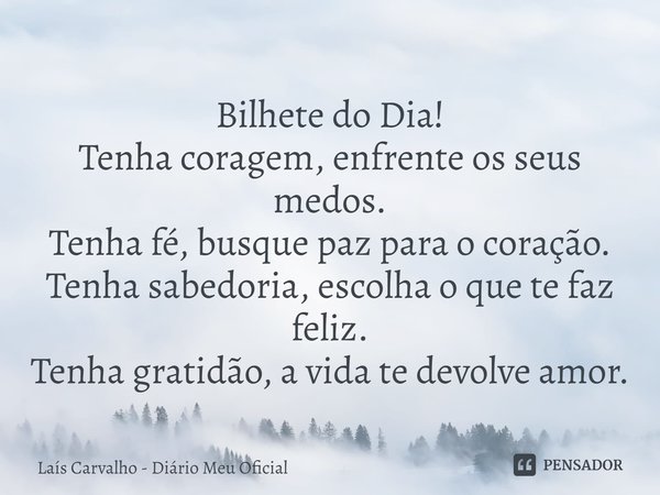 ⁠Bilhete do Dia!
Tenha coragem, enfrente os seus medos.
Tenha fé, busque paz para o coração.
Tenha sabedoria, escolha o que te faz feliz.
Tenha gratidão, a vida... Frase de Laís Carvalho - Diário Meu Oficial.