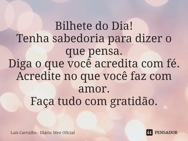 ⁠Bilhete do Dia!
Tenha sabedoria para dizer o que pensa.
Diga o que você acredita com fé.
Acredite no que você faz com amor.
Faça tudo com gratidão.... Frase de Laís Carvalho - Diário Meu Oficial.