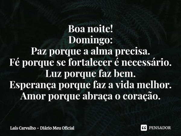 ⁠Boa noite!
Domingo:
Paz porque a alma precisa.
Fé porque se fortalecer é necessário.
Luz porque faz bem.
Esperança porque faz a vida melhor.
Amor porque abraça... Frase de Laís Carvalho - Diário Meu Oficial.