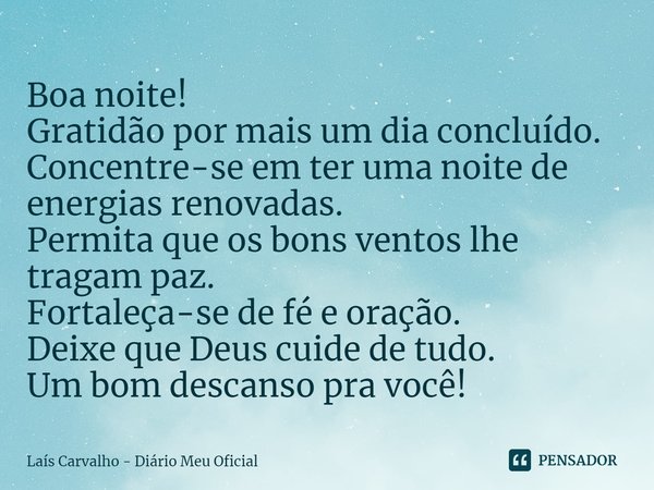 ⁠Boa noite!
Gratidão por mais um dia concluído.
Concentre-se em ter uma noite de energias renovadas.
Permita que os bons ventos lhe tragam paz.
Fortaleça-se de ... Frase de Laís Carvalho - Diário Meu Oficial.