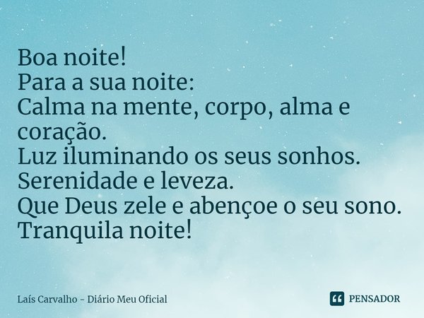 ⁠Boa noite!
Para a sua noite:
Calma na mente, corpo, alma e coração.
Luz iluminando os seus sonhos.
Serenidade e leveza.
Que Deus zele e abençoe o seu sono.
Tra... Frase de Laís Carvalho - Diário Meu Oficial.