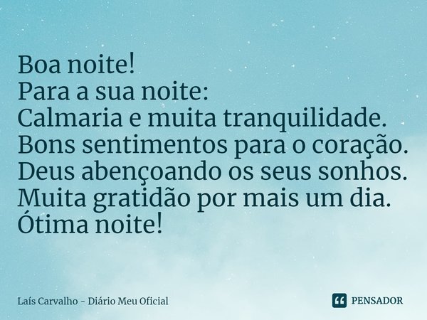 ⁠Boa noite!
Para a sua noite:
Calmaria e muita tranquilidade.
Bons sentimentos para o coração.
Deus abençoando os seus sonhos.
Muita gratidão por mais um dia.
Ó... Frase de Laís Carvalho - Diário Meu Oficial.