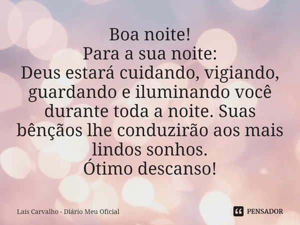 ⁠Boa noite!
Para a sua noite:
Deus estará cuidando, vigiando, guardando e iluminando você durante toda a noite. Suas bênçãos lhe conduzirão aos mais lindos sonh... Frase de Laís Carvalho - Diário Meu Oficial.